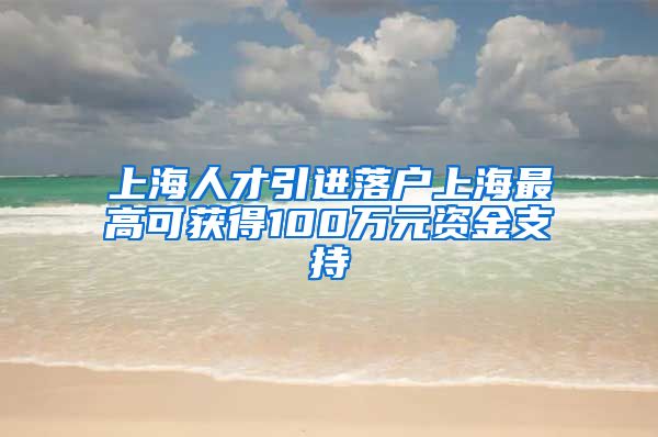 上海人才引进落户上海最高可获得100万元资金支持