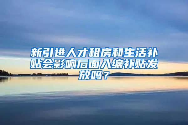 新引进人才租房和生活补贴会影响后面入编补贴发放吗？