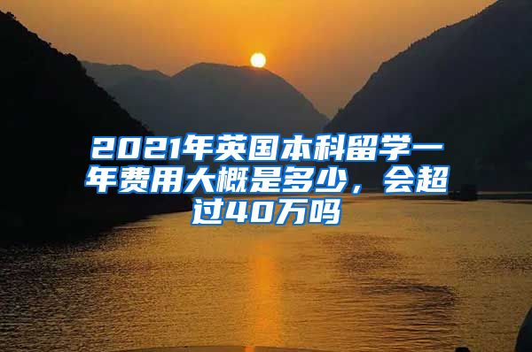 2021年英国本科留学一年费用大概是多少，会超过40万吗