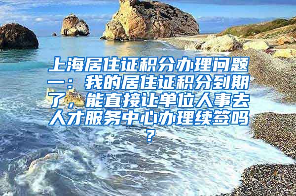 上海居住证积分办理问题一：我的居住证积分到期了，能直接让单位人事去人才服务中心办理续签吗？