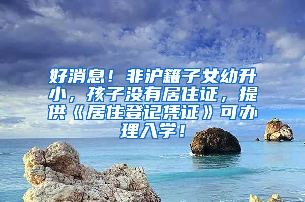 好消息！非沪籍子女幼升小，孩子没有居住证，提供《居住登记凭证》可办理入学！