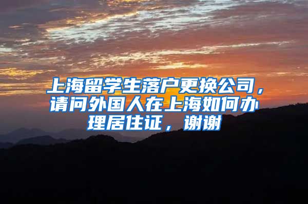 上海留学生落户更换公司，请问外国人在上海如何办理居住证，谢谢