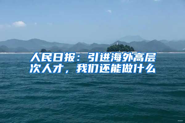 人民日报：引进海外高层次人才，我们还能做什么