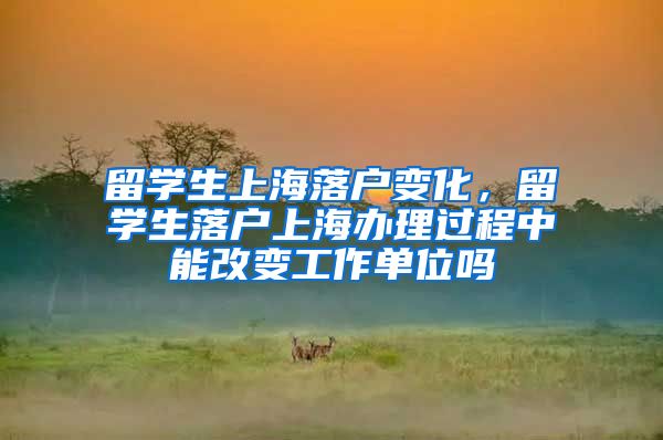 留学生上海落户变化，留学生落户上海办理过程中能改变工作单位吗