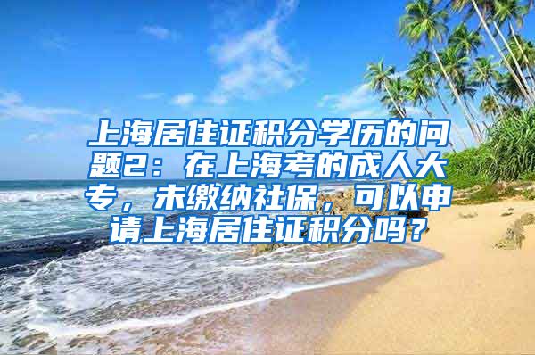 上海居住证积分学历的问题2：在上海考的成人大专，未缴纳社保，可以申请上海居住证积分吗？