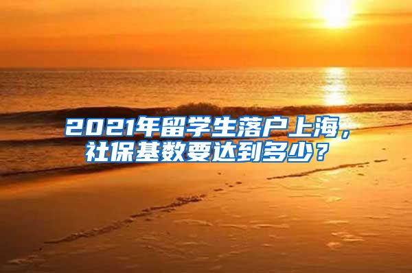 2021年留学生落户上海，社保基数要达到多少？