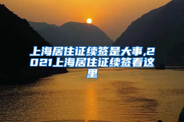 上海居住证续签是大事,2021上海居住证续签看这里