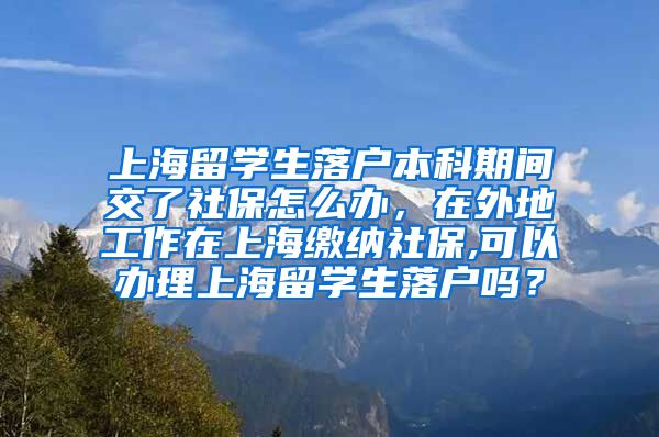 上海留学生落户本科期间交了社保怎么办，在外地工作在上海缴纳社保,可以办理上海留学生落户吗？