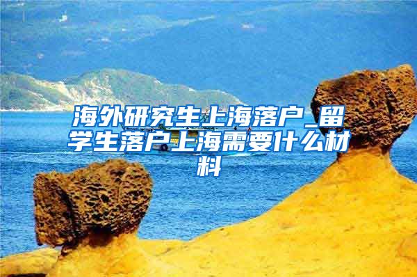 海外研究生上海落户_留学生落户上海需要什么材料