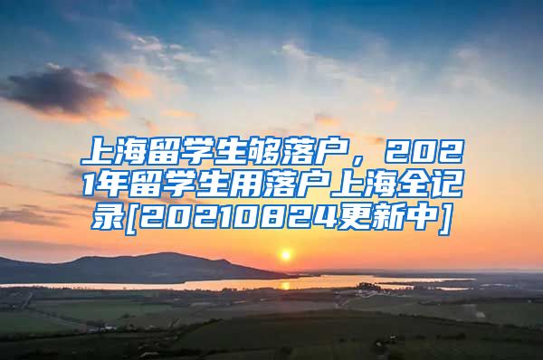 上海留学生够落户，2021年留学生用落户上海全记录[20210824更新中]