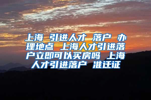 上海 引进人才 落户 办理地点 上海人才引进落户立即可以买房吗 上海人才引进落户 准迁证
