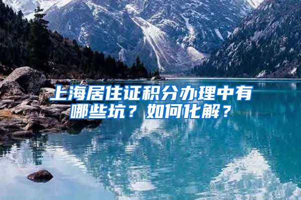 上海居住证积分办理中有哪些坑？如何化解？