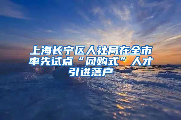 上海长宁区人社局在全市率先试点“网购式”人才引进落户