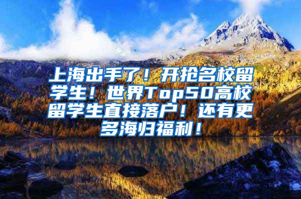上海出手了！开抢名校留学生！世界Top50高校留学生直接落户！还有更多海归福利！