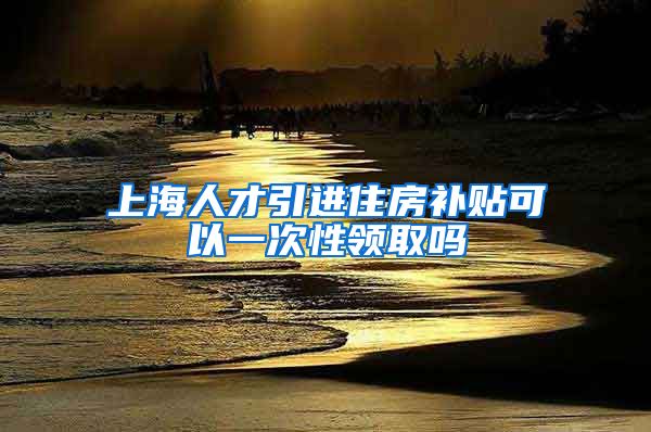 上海人才引进住房补贴可以一次性领取吗
