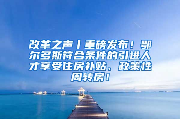 改革之声丨重磅发布！鄂尔多斯符合条件的引进人才享受住房补贴、政策性周转房！