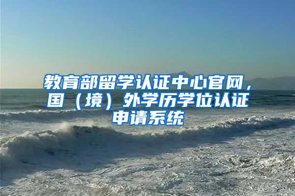 教育部留学认证中心官网，国（境）外学历学位认证申请系统