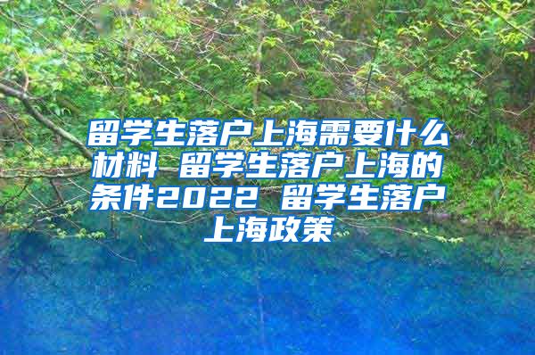 留学生落户上海需要什么材料 留学生落户上海的条件2022 留学生落户上海政策