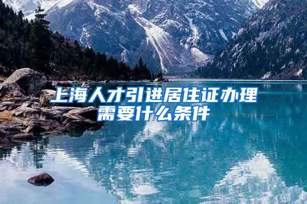 上海人才引进居住证办理需要什么条件