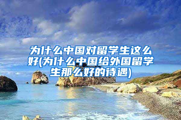 为什么中国对留学生这么好(为什么中国给外国留学生那么好的待遇)