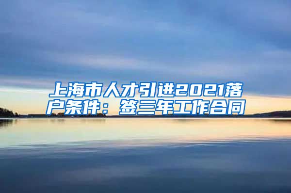 上海市人才引进2021落户条件：签三年工作合同