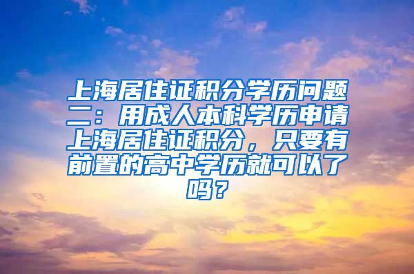 上海居住证积分学历问题二：用成人本科学历申请上海居住证积分，只要有前置的高中学历就可以了吗？