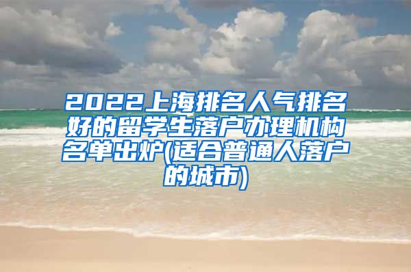 2022上海排名人气排名好的留学生落户办理机构名单出炉(适合普通人落户的城市)