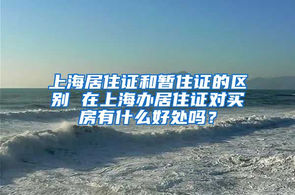 上海居住证和暂住证的区别 在上海办居住证对买房有什么好处吗？