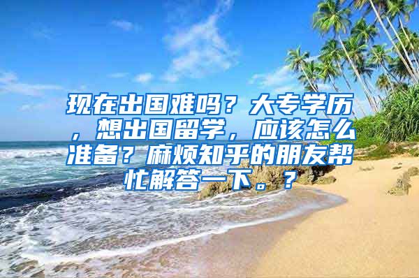 现在出国难吗？大专学历，想出国留学，应该怎么准备？麻烦知乎的朋友帮忙解答一下。？