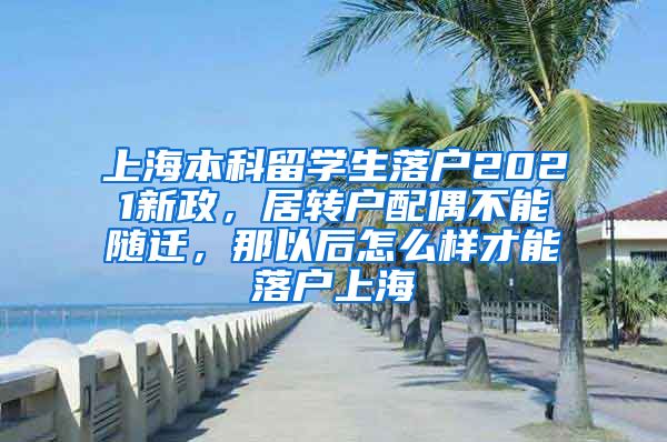 上海本科留学生落户2021新政，居转户配偶不能随迁，那以后怎么样才能落户上海