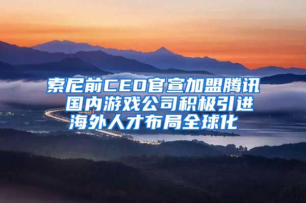 索尼前CEO官宣加盟腾讯 国内游戏公司积极引进海外人才布局全球化