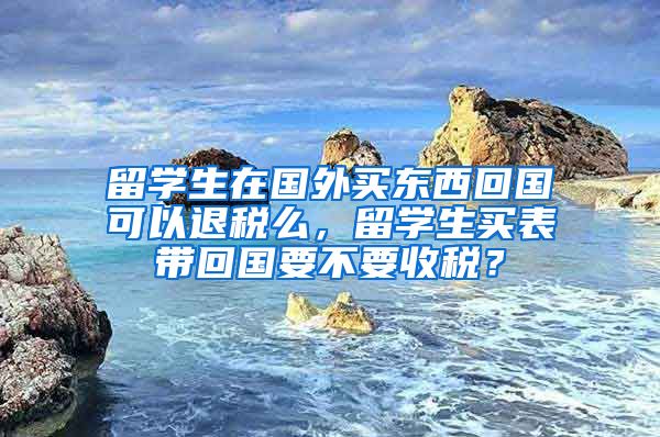 留学生在国外买东西回国可以退税么，留学生买表带回国要不要收税？