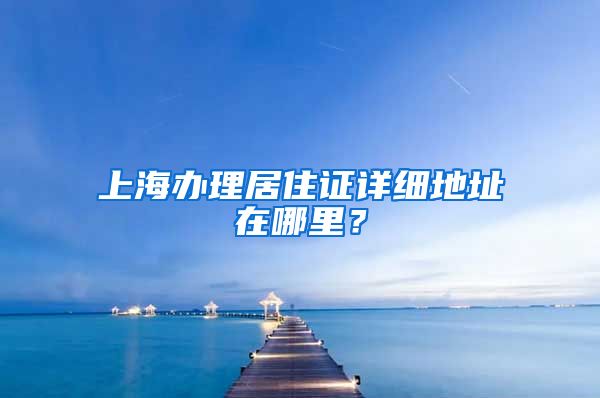 上海办理居住证详细地址在哪里？