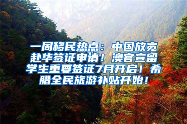 一周移民热点：中国放宽赴华签证申请！澳官宣留学生重要签证7月开启！希腊全民旅游补贴开始！