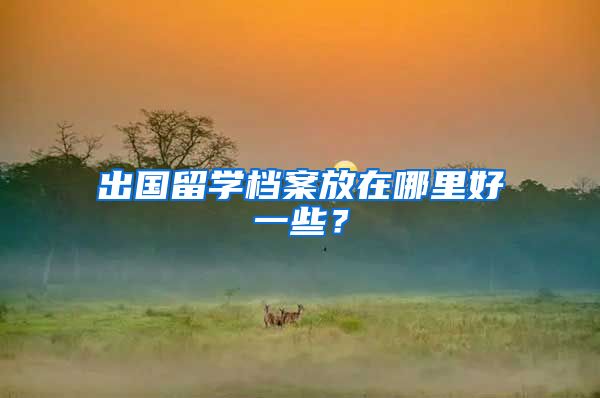 出国留学档案放在哪里好一些？