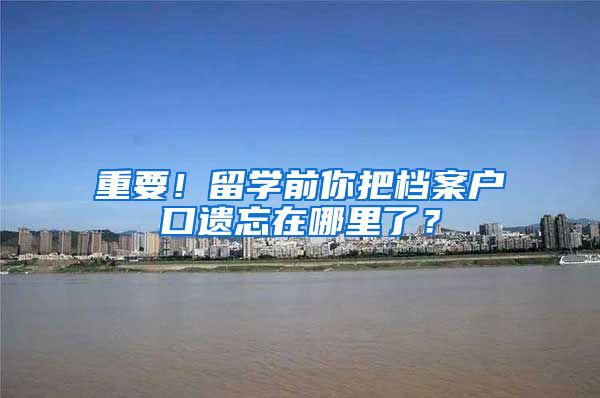 重要！留学前你把档案户口遗忘在哪里了？