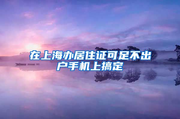在上海办居住证可足不出户手机上搞定