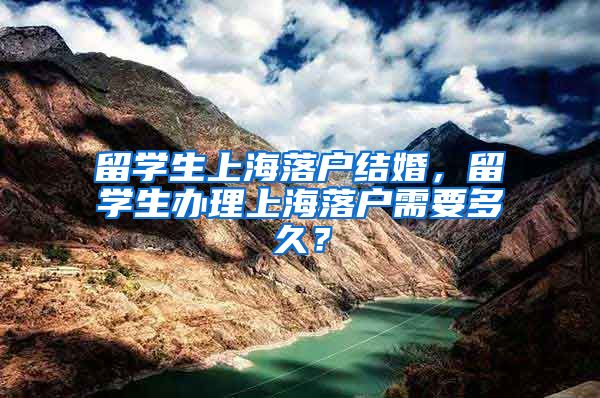 留学生上海落户结婚，留学生办理上海落户需要多久？