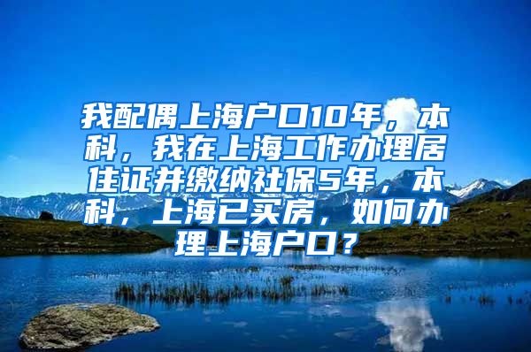 我配偶上海户口10年，本科，我在上海工作办理居住证并缴纳社保5年，本科，上海已买房，如何办理上海户口？