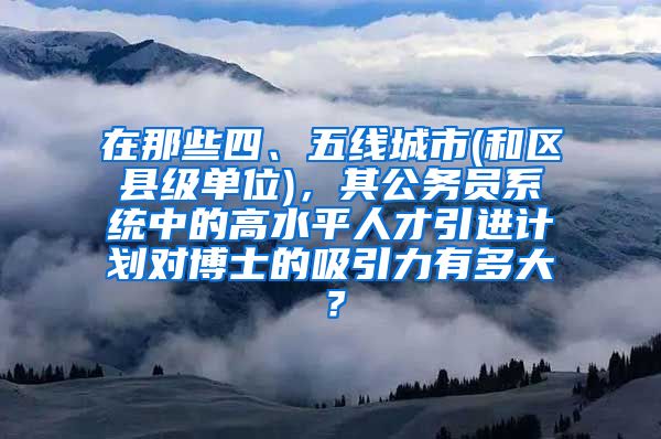 在那些四、五线城市(和区县级单位)，其公务员系统中的高水平人才引进计划对博士的吸引力有多大？