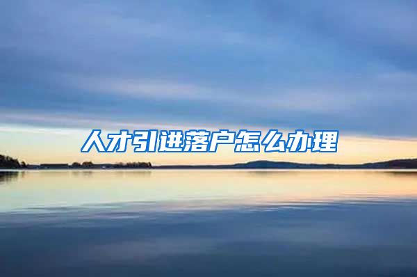 人才引进落户怎么办理