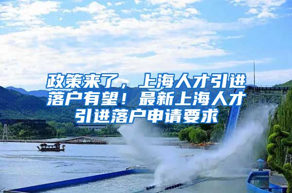政策来了，上海人才引进落户有望！最新上海人才引进落户申请要求