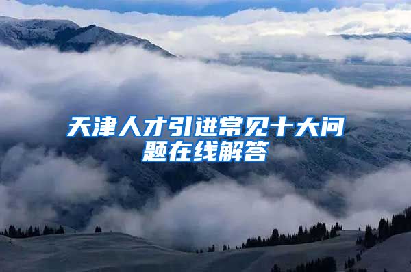 天津人才引进常见十大问题在线解答