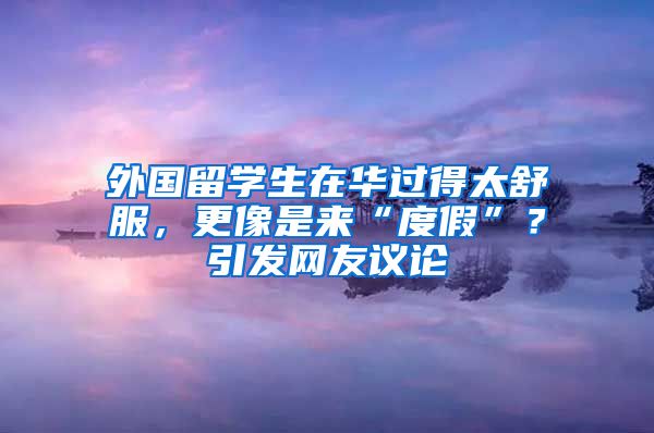 外国留学生在华过得太舒服，更像是来“度假”？引发网友议论