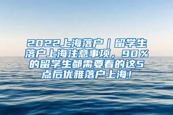 2022上海落户｜留学生落户上海注意事项，90％的留学生都需要看的这5点后优雅落户上海！