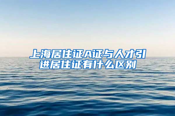 上海居住证A证与人才引进居住证有什么区别