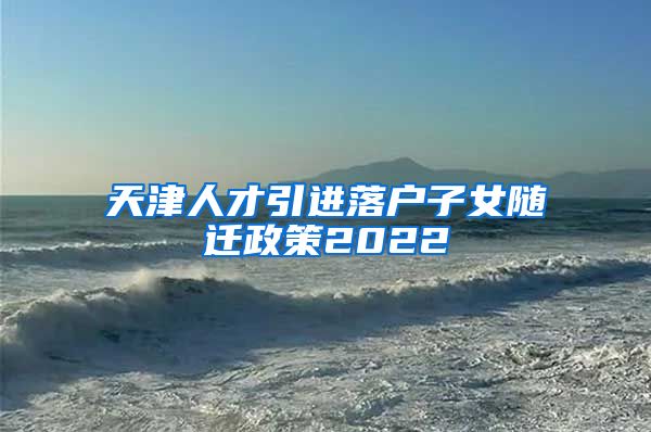 天津人才引进落户子女随迁政策2022
