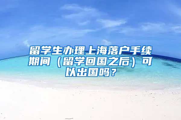 留学生办理上海落户手续期间（留学回国之后）可以出国吗？