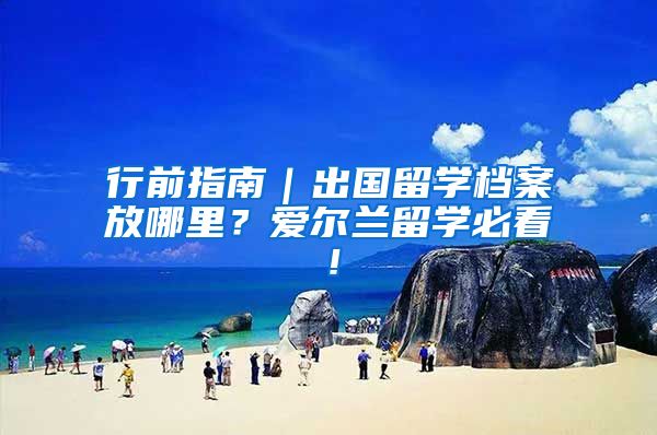 行前指南｜出国留学档案放哪里？爱尔兰留学必看！