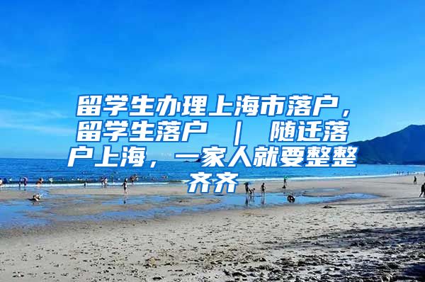 留学生办理上海市落户，留学生落户 ｜ 随迁落户上海，一家人就要整整齐齐